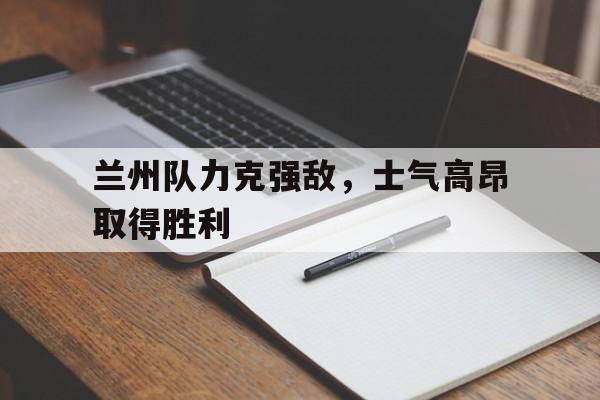 关于兰州队力克强敌，士气高昂取得胜利的信息