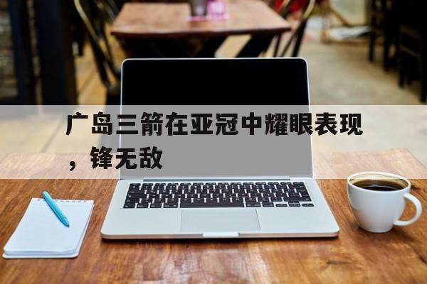 关于广岛三箭在亚冠中耀眼表现，锋无敌的信息